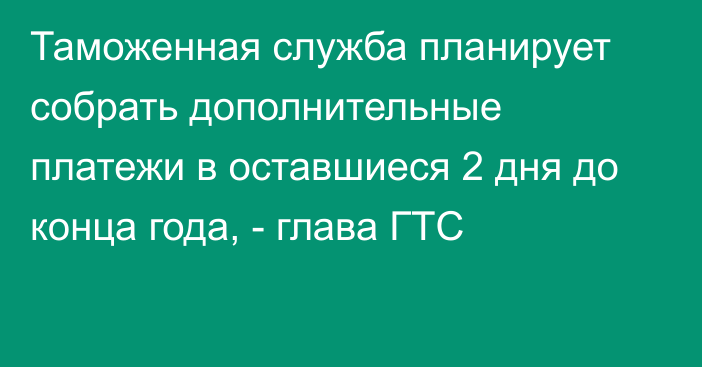 Таможенная служба планирует собрать дополнительные платежи в оставшиеся 2 дня до конца года, - глава ГТС