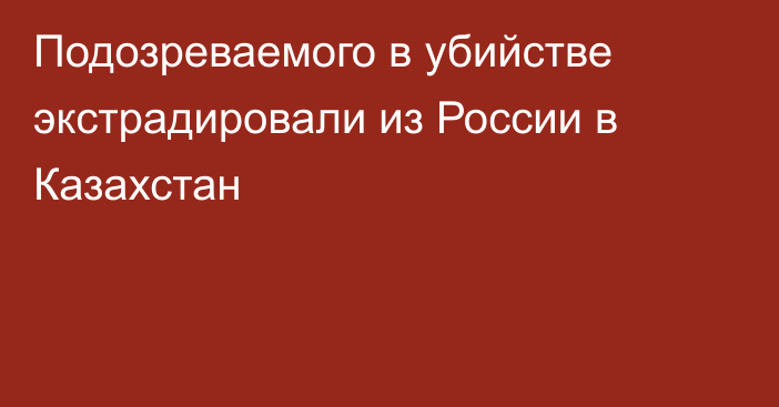 Подозреваемого в убийстве экстрадировали из России в Казахстан