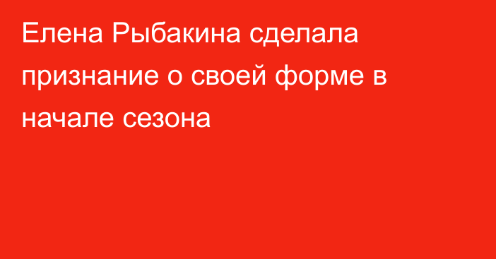 Елена Рыбакина сделала признание о своей форме в начале сезона