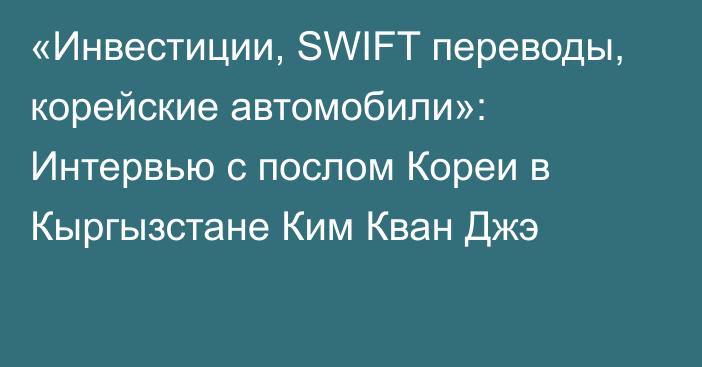 «Инвестиции, SWIFT переводы, корейские автомобили»: Интервью с послом Кореи в Кыргызстане Ким Кван Джэ