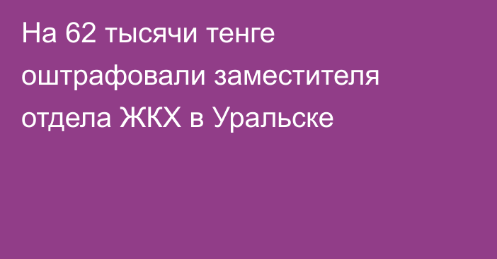 На 62 тысячи тенге оштрафовали заместителя отдела ЖКХ в Уральске