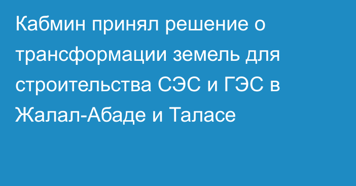 Кабмин принял решение о трансформации земель для строительства СЭС и ГЭС в Жалал-Абаде и Таласе