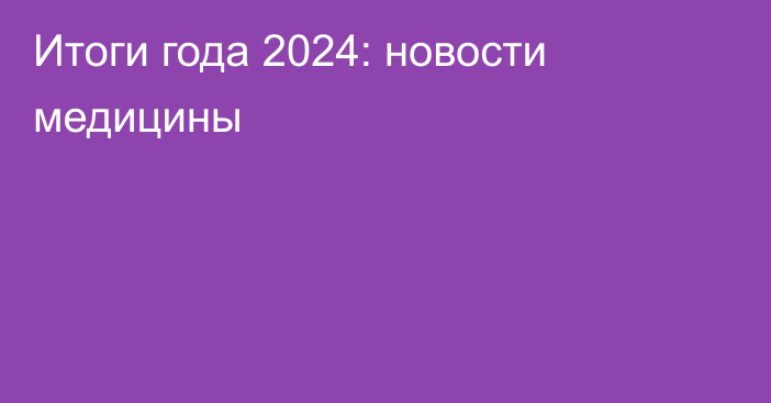 Итоги года 2024: новости медицины