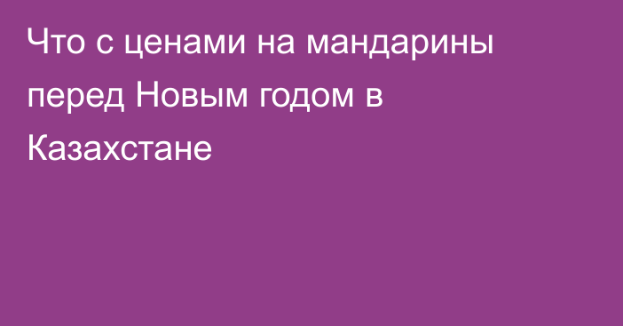 Что с ценами на мандарины перед Новым годом в Казахстане