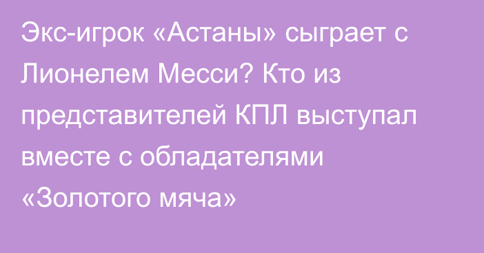 Экс-игрок «Астаны» сыграет с Лионелем Месси? Кто из представителей КПЛ выступал вместе с обладателями «Золотого мяча»