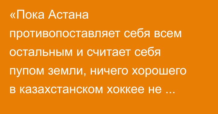 «Пока Астана противопоставляет себя всем остальным и считает себя пупом земли, ничего хорошего в казахстанском хоккее не будет»