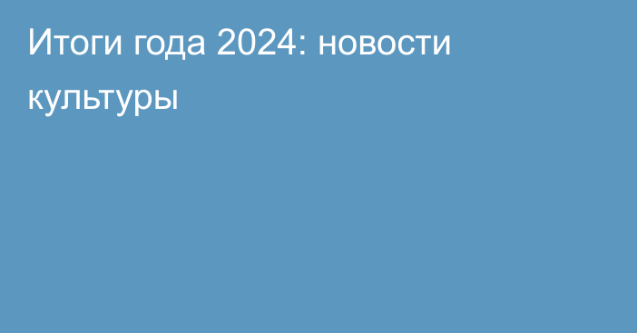 Итоги года 2024: новости культуры