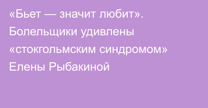 «Бьет — значит любит». Болельщики удивлены «стокгольмским синдромом» Елены Рыбакиной