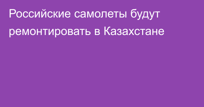 Российские самолеты будут ремонтировать в Казахстане