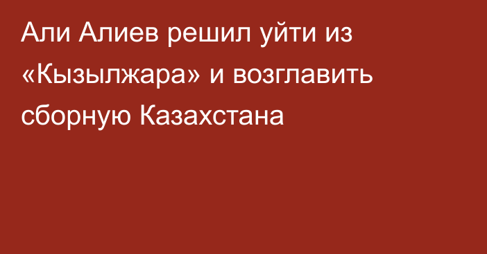 Али Алиев решил уйти из «Кызылжара» и возглавить сборную Казахстана