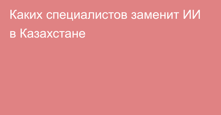 Каких специалистов заменит ИИ в Казахстане