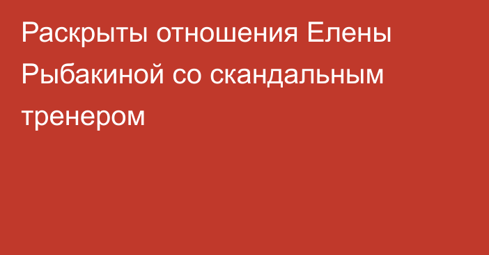 Раскрыты отношения Елены Рыбакиной со скандальным тренером