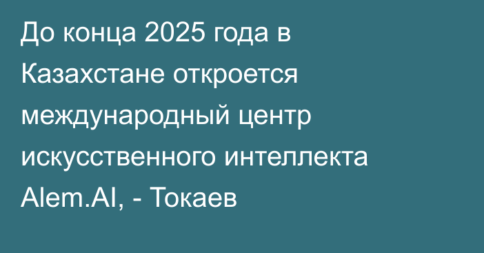 До конца 2025 года в Казахстане откроется международный центр искусственного интеллекта Alem.AI, - Токаев