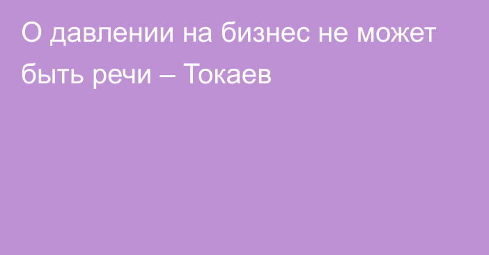 О давлении на бизнес не может быть речи – Токаев