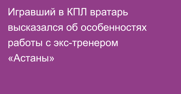 Игравший в КПЛ вратарь высказался об особенностях работы с экс-тренером «Астаны»