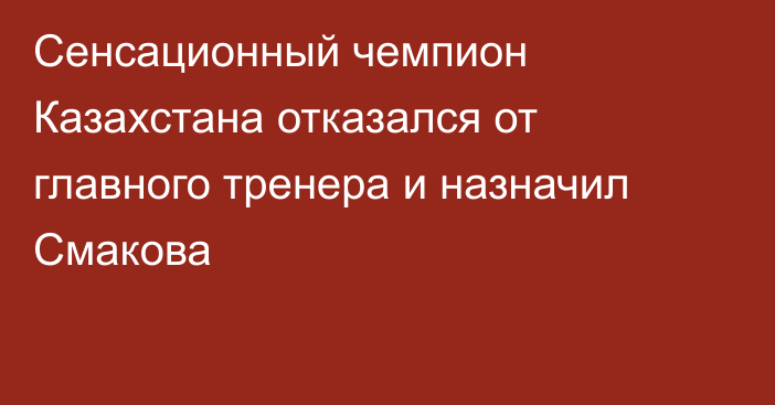 Сенсационный чемпион Казахстана отказался от главного тренера и назначил Смакова