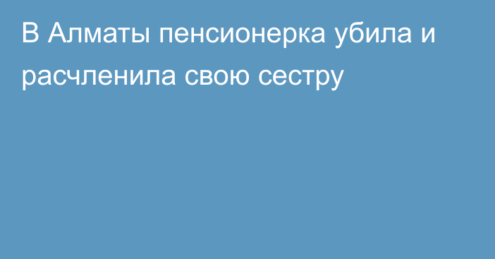 В Алматы пенсионерка убила и расчленила свою сестру