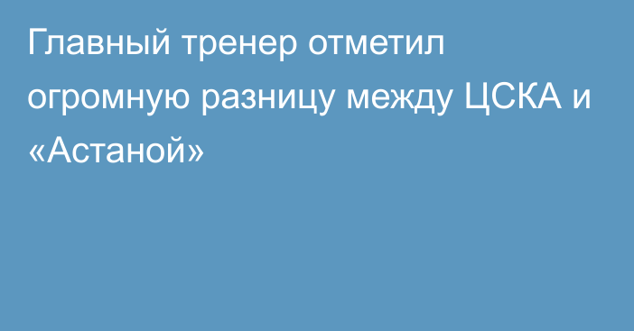 Главный тренер отметил огромную разницу между ЦСКА и «Астаной»