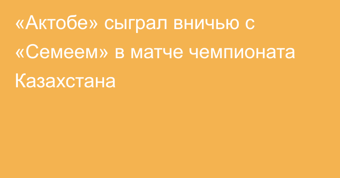 «Актобе» сыграл вничью с «Семеем» в матче чемпионата Казахстана