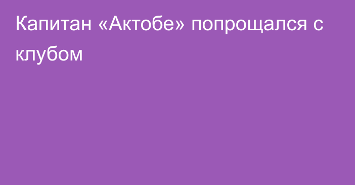 Капитан «Актобе» попрощался с клубом