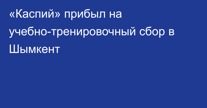 «Каспий» прибыл на учебно-тренировочный сбор в Шымкент