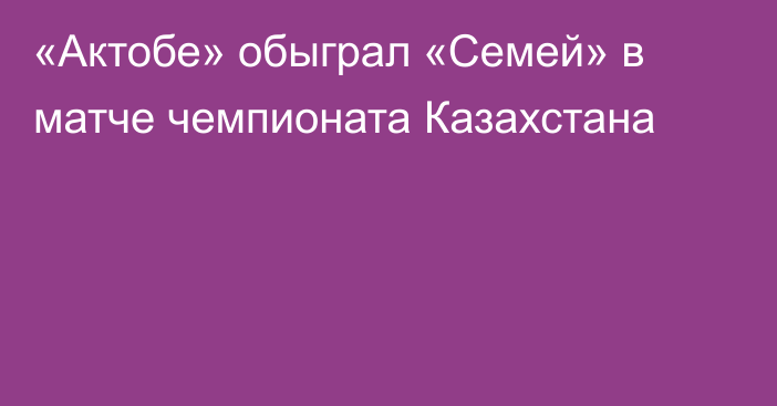 «Актобе» обыграл «Семей» в матче чемпионата Казахстана