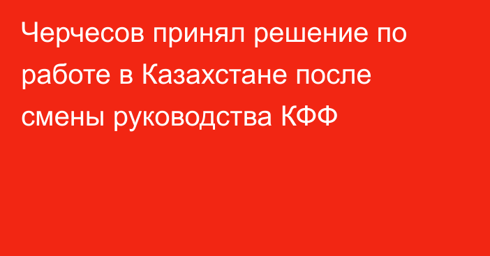 Черчесов принял решение по работе в Казахстане после смены руководства КФФ