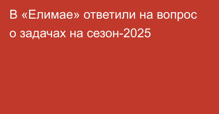 В «Елимае» ответили на вопрос о задачах на сезон-2025