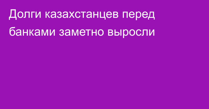 Долги казахстанцев перед банками заметно выросли