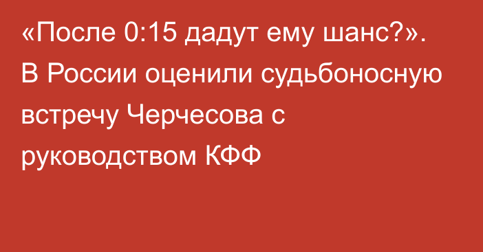 «После 0:15 дадут ему шанс?». В России оценили судьбоносную встречу Черчесова с руководством КФФ