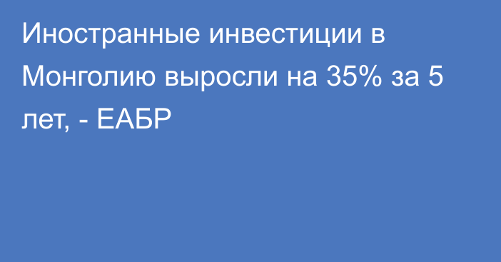 Иностранные инвестиции в Монголию выросли на 35% за 5 лет, - ЕАБР