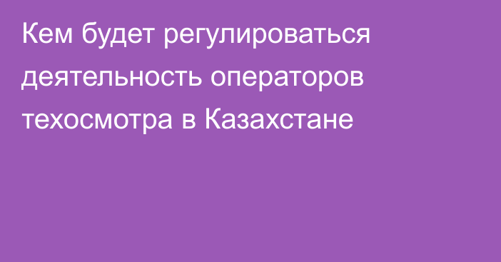 Кем будет регулироваться деятельность операторов техосмотра в Казахстане