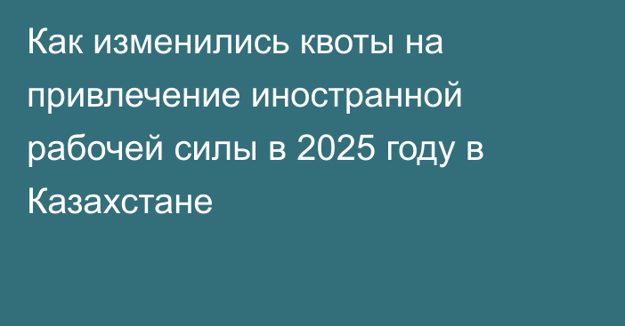 Как изменились квоты на привлечение иностранной рабочей силы в 2025 году в Казахстане