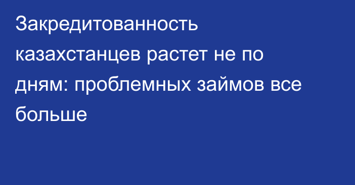 Закредитованность казахстанцев растет не по дням: проблемных займов все больше