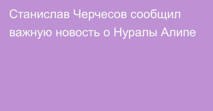 Станислав Черчесов сообщил важную новость о Нуралы Алипе