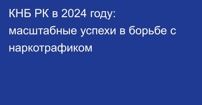 КНБ РК в 2024 году: масштабные успехи в борьбе с наркотрафиком