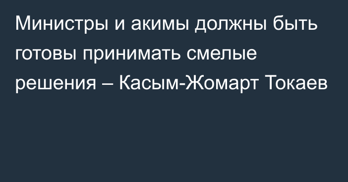 Министры и акимы должны быть готовы принимать смелые решения – Касым-Жомарт Токаев