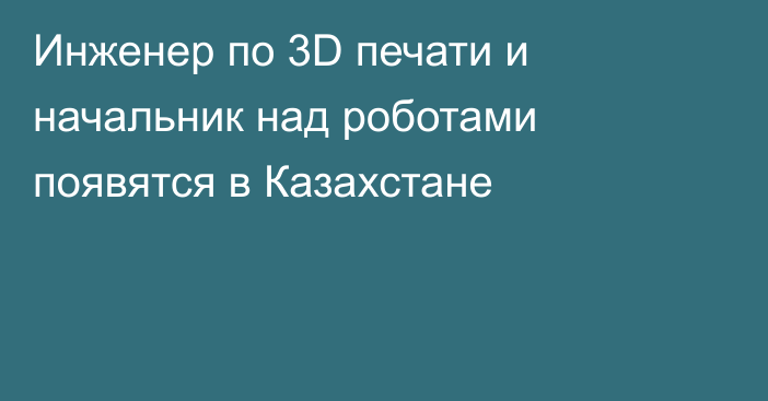 Инженер по 3D печати и начальник над роботами появятся в Казахстане