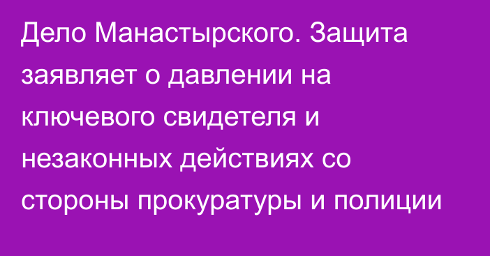 Дело Манастырского. Защита заявляет о давлении на ключевого свидетеля и незаконных действиях со стороны прокуратуры и полиции