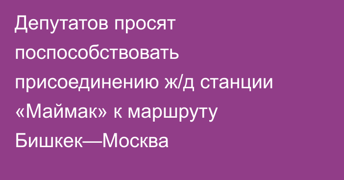 Депутатов просят поспособствовать присоединению ж/д станции «Маймак» к маршруту Бишкек—Москва