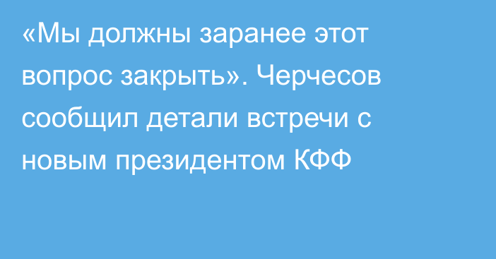 «Мы должны заранее этот вопрос закрыть». Черчесов сообщил детали встречи с новым президентом КФФ