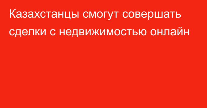 Казахстанцы смогут совершать сделки с недвижимостью онлайн