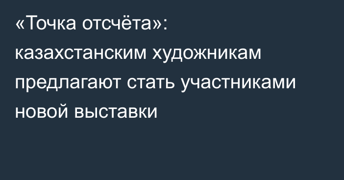 «Точка отсчёта»: казахстанским художникам предлагают стать участниками новой выставки