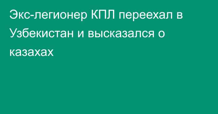 Экс-легионер КПЛ переехал в Узбекистан и высказался о казахах