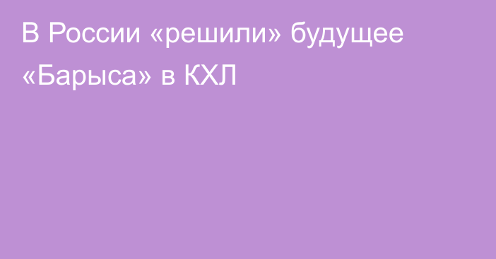 В России «решили» будущее «Барыса» в КХЛ