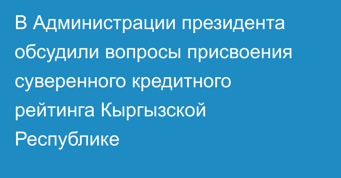 В Администрации президента обсудили вопросы присвоения суверенного кредитного рейтинга Кыргызской Республике