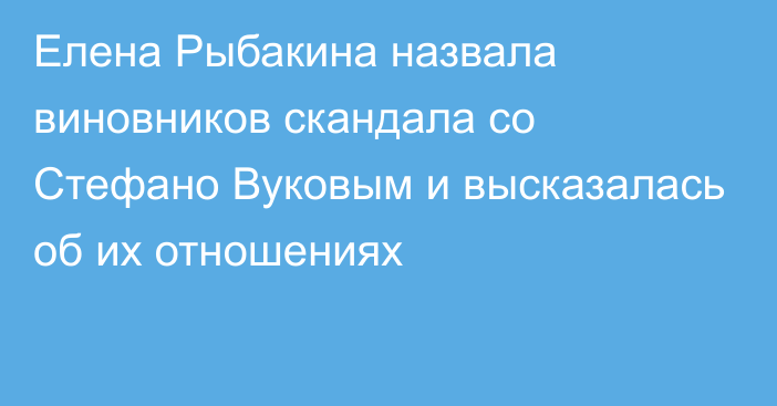 Елена Рыбакина назвала виновников скандала со Стефано Вуковым и высказалась об их отношениях