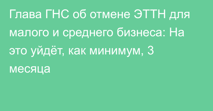 Глава ГНС об отмене ЭТТН для малого и среднего бизнеса: На это уйдёт, как минимум, 3 месяца