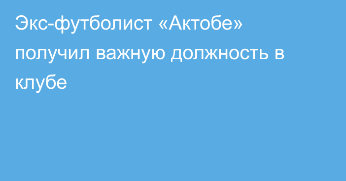 Экс-футболист «Актобе» получил важную должность в клубе