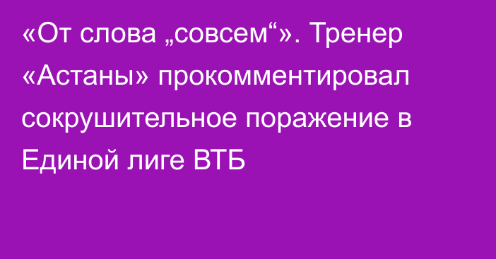 «От слова „совсем“». Тренер «Астаны» прокомментировал сокрушительное поражение в Единой лиге ВТБ